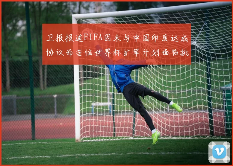 卫报报道FIFA因未与中国印度达成协议而苦恼世界杯扩军计划面临挑战