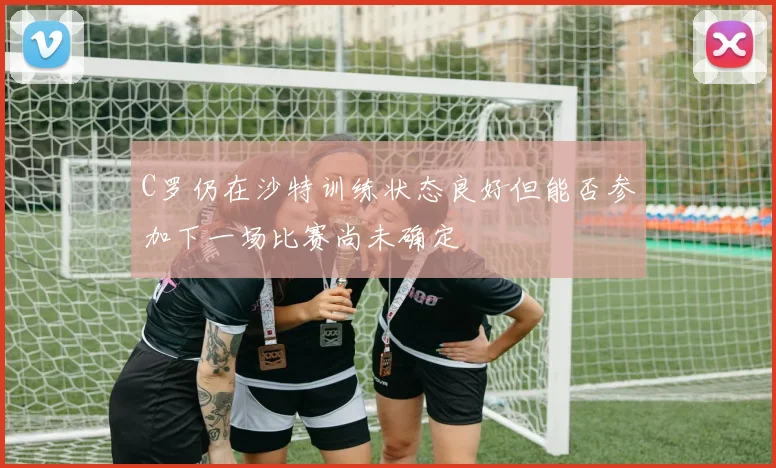 C罗仍在沙特训练状态良好但能否参加下一场比赛尚未确定