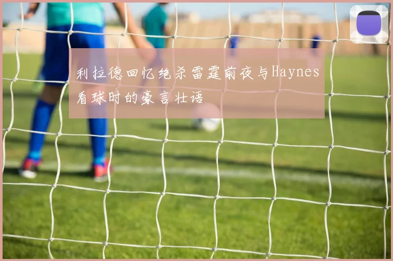 利拉德回忆绝杀雷霆前夜与Haynes看球时的豪言壮语