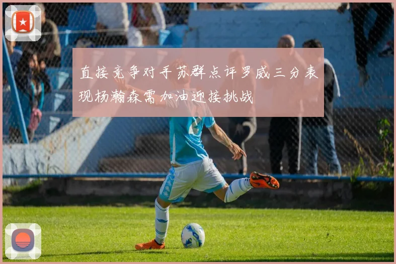 直接竞争对手苏群点评罗威三分表现杨瀚森需加油迎接挑战