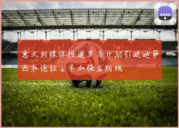 意大利媒体报道罗马计划引进迪萨西和德拉古辛加强后防线