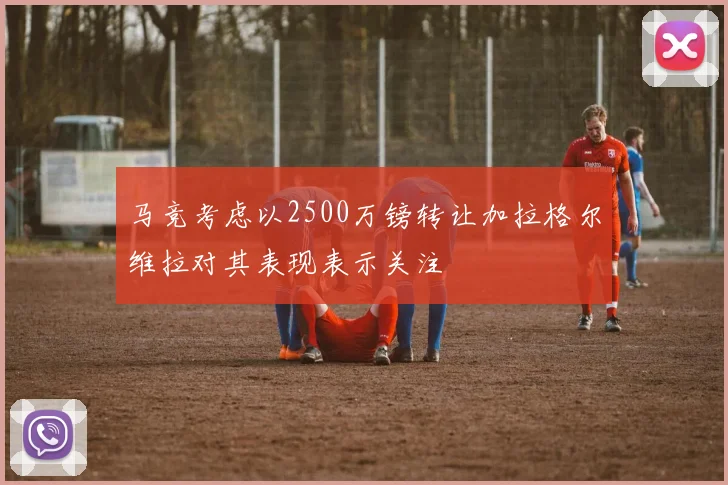 马竞考虑以2500万镑转让加拉格尔维拉对其表现表示关注