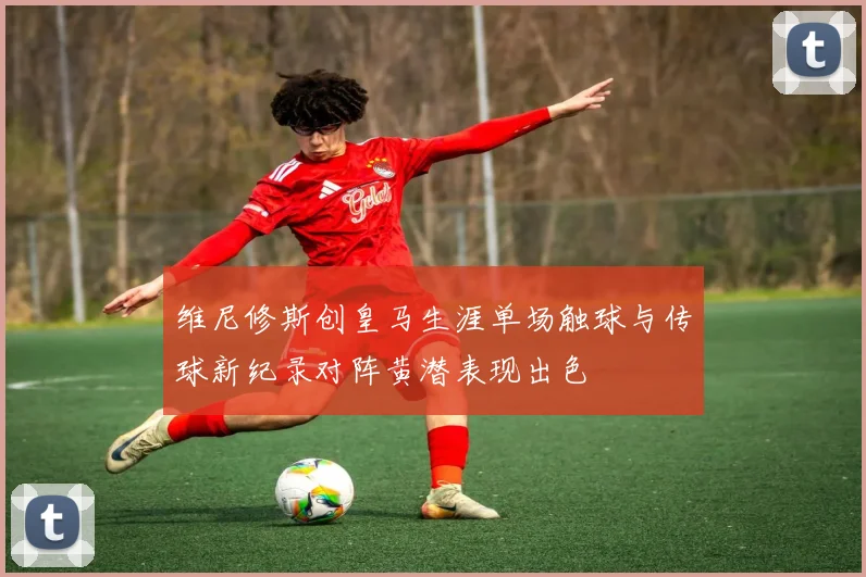 维尼修斯创皇马生涯单场触球与传球新纪录对阵黄潜表现出色