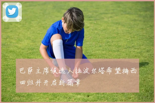 巴萨主席候选人拉波尔塔希望梅西回归并开启新篇章
