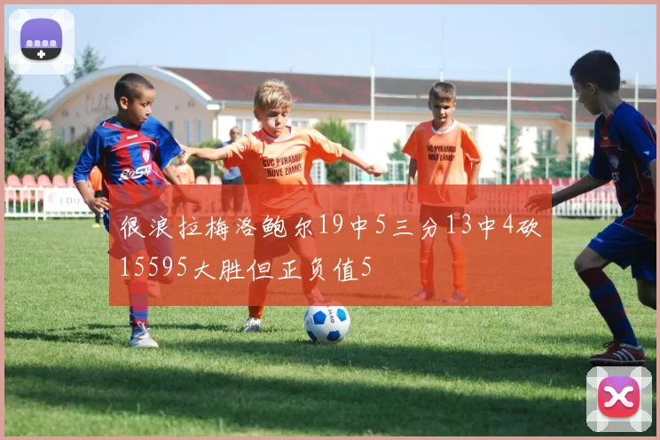 很浪拉梅洛鲍尔19中5三分13中4砍15595大胜但正负值5