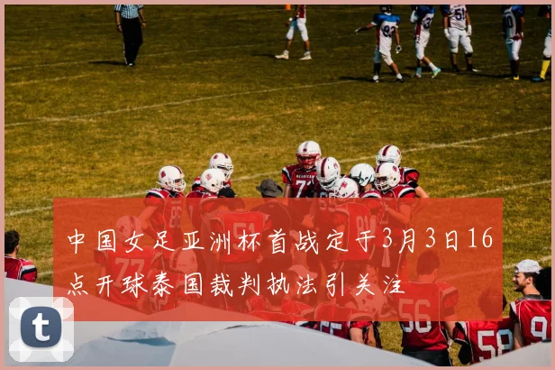 中国女足亚洲杯首战定于3月3日16点开球泰国裁判执法引关注