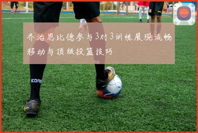 乔治恩比德参与3对3训练展现流畅移动与顶级投篮技巧