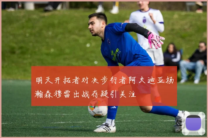 明天开拓者对决步行者阿夫迪亚杨瀚森穆雷出战存疑引关注