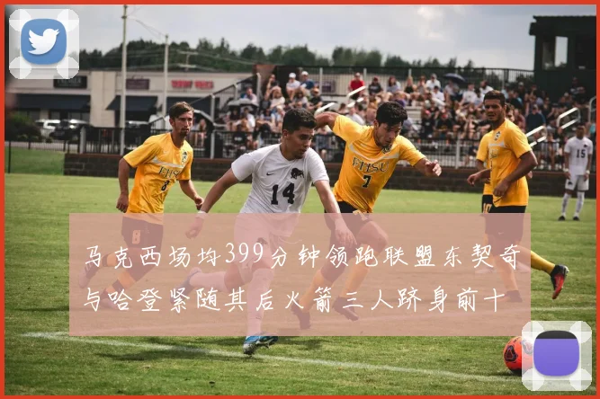 马克西场均399分钟领跑联盟东契奇与哈登紧随其后火箭三人跻身前十