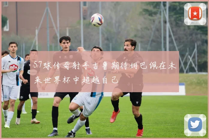 57球传奇射手吉鲁期待姆巴佩在未来世界杯中超越自己