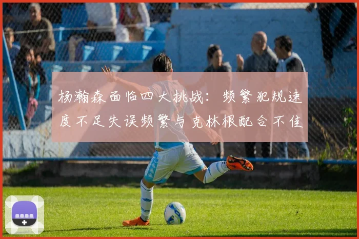 杨瀚森面临四大挑战：频繁犯规速度不足失误频繁与克林根配合不佳