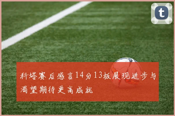 科塔赛后感言14分13板展现进步与渴望期待更高成就
