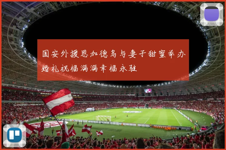 国安外援恩加德乌与妻子甜蜜举办婚礼祝福满满幸福永驻