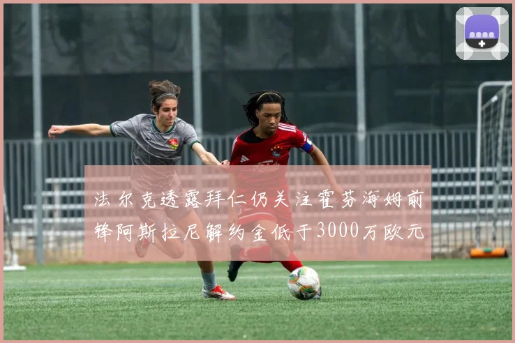 法尔克透露拜仁仍关注霍芬海姆前锋阿斯拉尼解约金低于3000万欧元