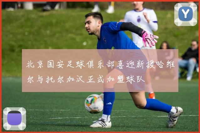 北京国安足球俱乐部喜迎新援哈维尔与托尔加汉正式加盟球队