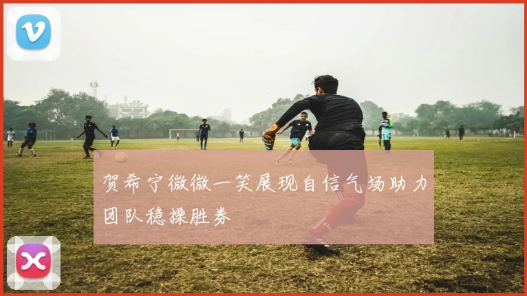 贺希宁微微一笑展现自信气场助力团队稳操胜券