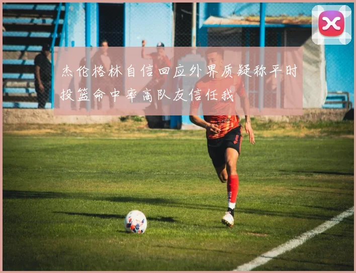 杰伦格林自信回应外界质疑称平时投篮命中率高队友信任我