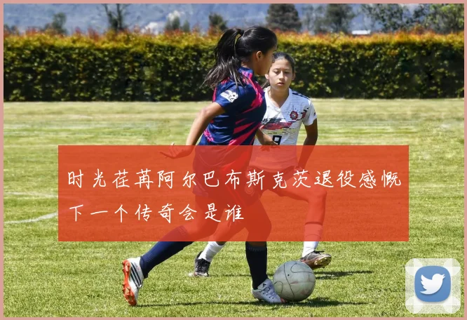 时光荏苒阿尔巴布斯克茨退役感慨下一个传奇会是谁